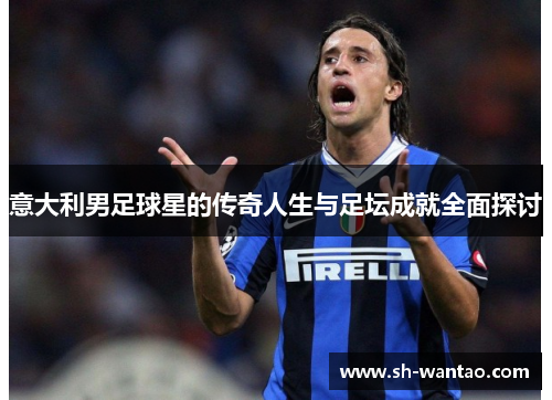 意大利男足球星的传奇人生与足坛成就全面探讨